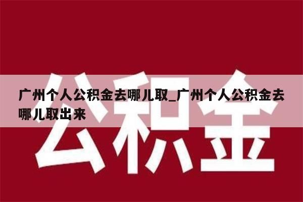 广州个人公积金去哪儿取_广州个人公积金去哪儿取出来