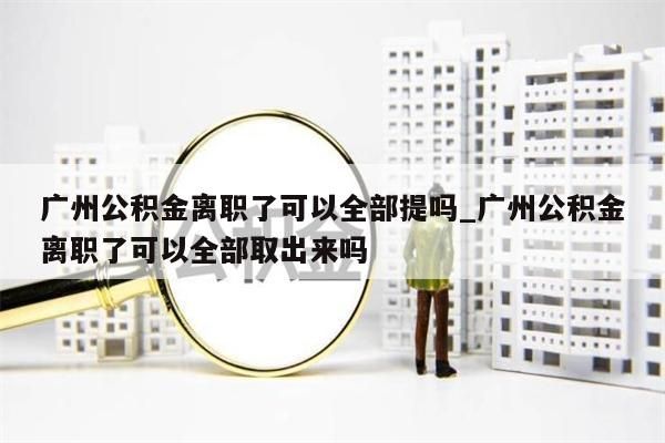 广州公积金离职了可以全部提吗_广州公积金离职了可以全部取出来吗